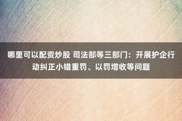 哪里可以配资炒股 司法部等三部门：开展护企行动纠正小错重罚、以罚增收等问题