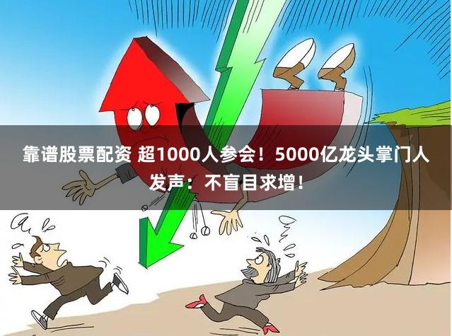 靠谱股票配资 超1000人参会！5000亿龙头掌门人发声：不盲目求增！