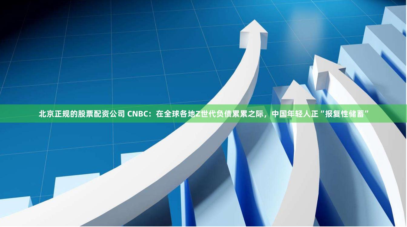 北京正规的股票配资公司 CNBC：在全球各地Z世代负债累累之际，中国年轻人正“报复性储蓄”