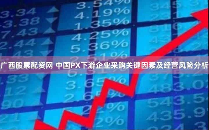 广西股票配资网 中国PX下游企业采购关键因素及经营风险分析