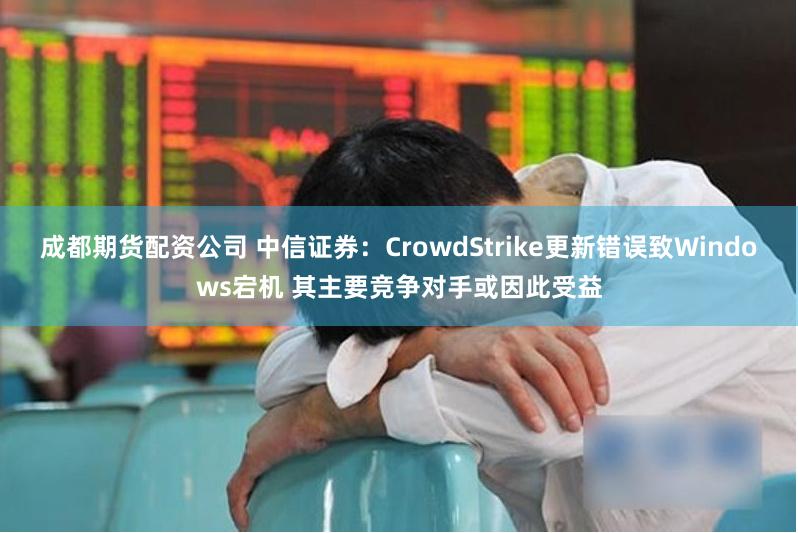 成都期货配资公司 中信证券：CrowdStrike更新错误致Windows宕机 其主要竞争对手或因此受益