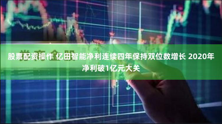 股票配资操作 亿田智能净利连续四年保持双位数增长 2020年净利破1亿元大关