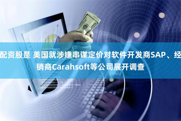 配资股是 美国就涉嫌串谋定价对软件开发商SAP、经销商Carahsoft等公司展开调查