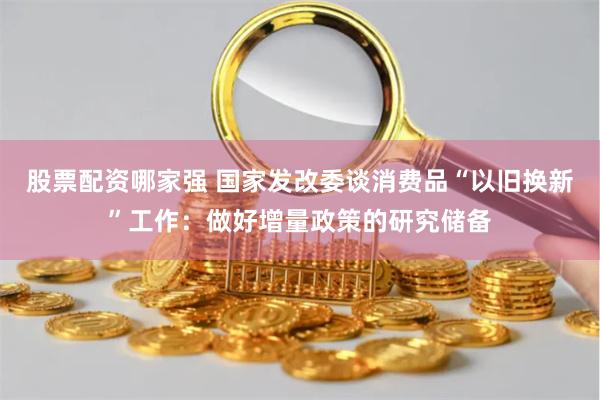 股票配资哪家强 国家发改委谈消费品“以旧换新”工作：做好增量政策的研究储备