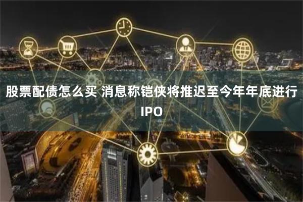 股票配债怎么买 消息称铠侠将推迟至今年年底进行IPO