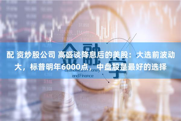 配 资炒股公司 高盛谈降息后的美股：大选前波动大，标普明年6000点，中盘股是最好的选择