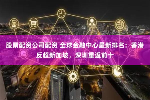 股票配资公司配资 全球金融中心最新排名：香港反超新加坡，深圳重返前十