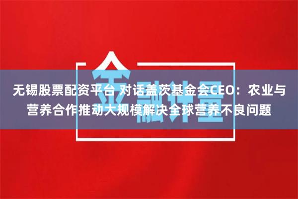 无锡股票配资平台 对话盖茨基金会CEO：农业与营养合作推动大规模解决全球营养不良问题