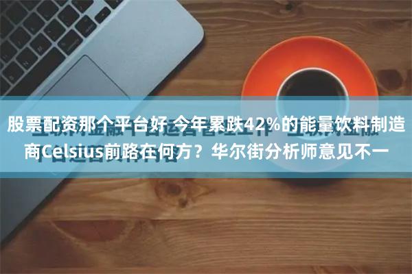 股票配资那个平台好 今年累跌42%的能量饮料制造商Celsius前路在何方？华尔街分析师意见不一