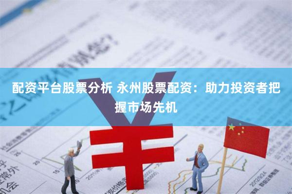 配资平台股票分析 永州股票配资：助力投资者把握市场先机