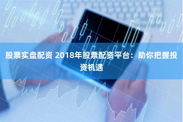 股票实盘配资 2018年股票配资平台：助你把握投资机遇