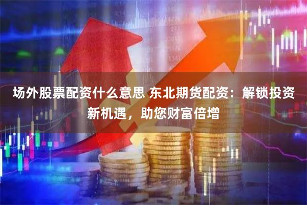 场外股票配资什么意思 东北期货配资：解锁投资新机遇，助您财富倍增
