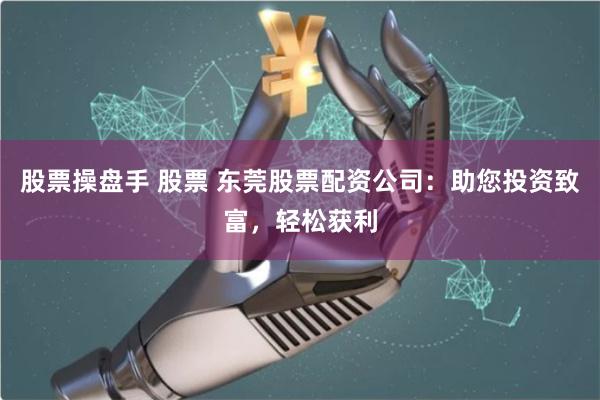股票操盘手 股票 东莞股票配资公司：助您投资致富，轻松获利