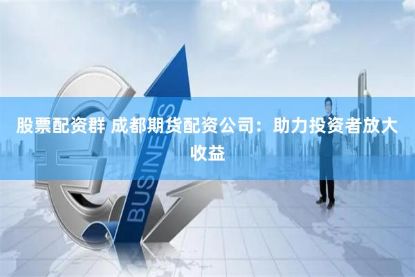 股票配资群 成都期货配资公司：助力投资者放大收益