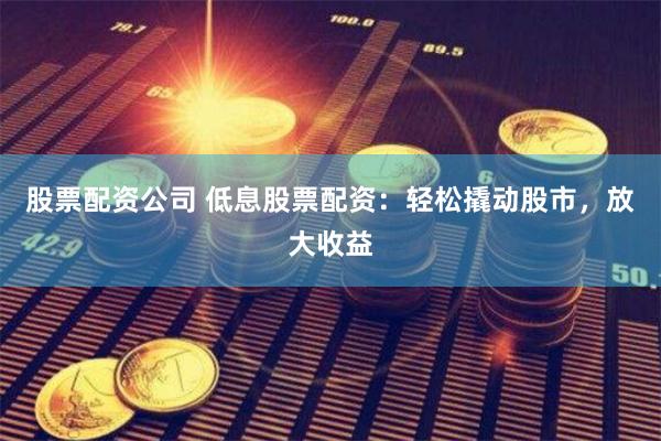 股票配资公司 低息股票配资：轻松撬动股市，放大收益