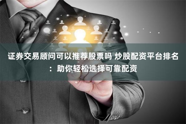 证券交易顾问可以推荐股票吗 炒股配资平台排名：助你轻松选择可靠配资
