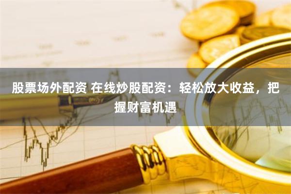 股票场外配资 在线炒股配资：轻松放大收益，把握财富机遇