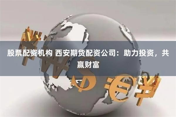 股票配资机构 西安期货配资公司：助力投资，共赢财富
