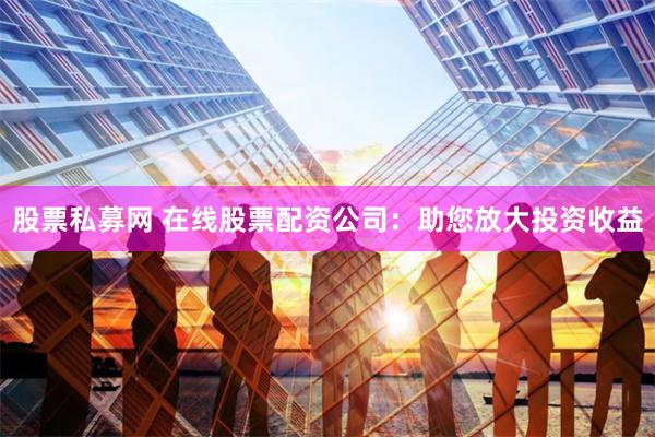 股票私募网 在线股票配资公司：助您放大投资收益