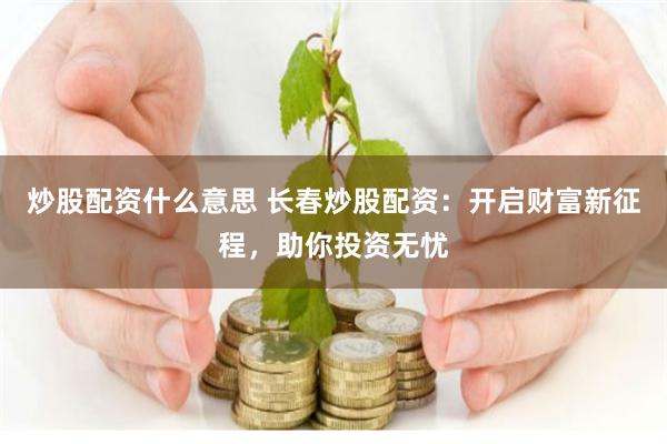 炒股配资什么意思 长春炒股配资：开启财富新征程，助你投资无忧