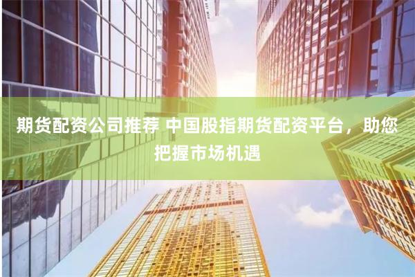 期货配资公司推荐 中国股指期货配资平台，助您把握市场机遇