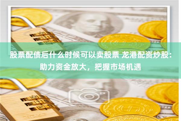股票配债后什么时候可以卖股票 龙港配资炒股：助力资金放大，把握市场机遇