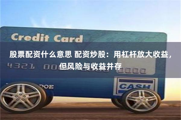 股票配资什么意思 配资炒股：用杠杆放大收益，但风险与收益并存
