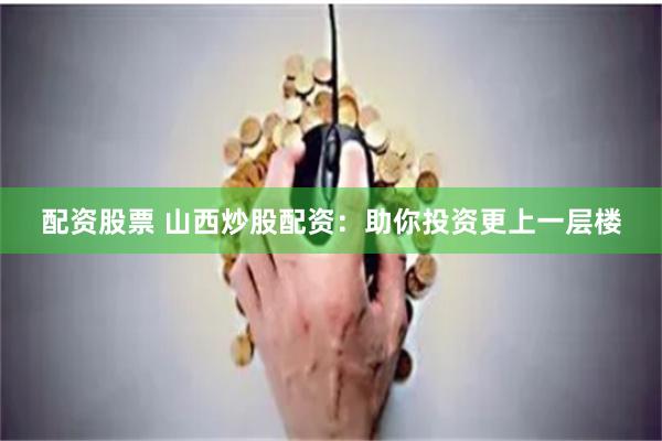 配资股票 山西炒股配资：助你投资更上一层楼