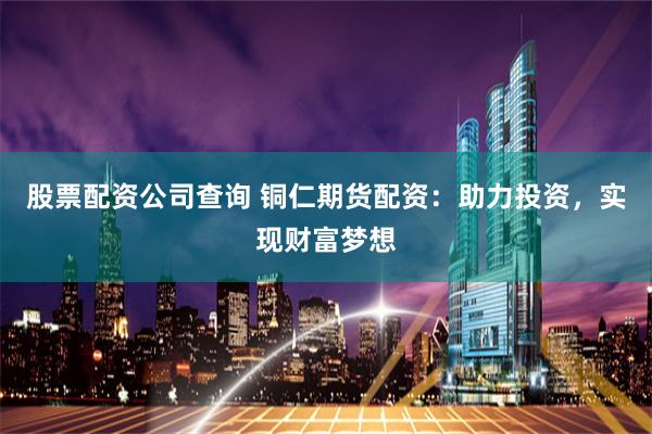 股票配资公司查询 铜仁期货配资：助力投资，实现财富梦想