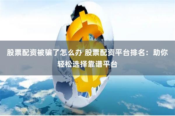 股票配资被骗了怎么办 股票配资平台排名：助你轻松选择靠谱平台