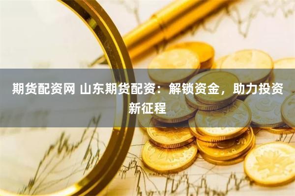 期货配资网 山东期货配资：解锁资金，助力投资新征程