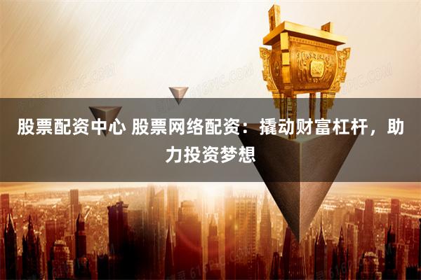 股票配资中心 股票网络配资：撬动财富杠杆，助力投资梦想