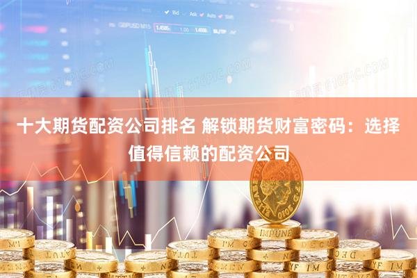 十大期货配资公司排名 解锁期货财富密码：选择值得信赖的配资公司