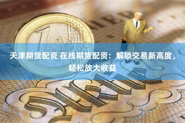 天津期货配资 在线期货配资：解锁交易新高度，轻松放大收益