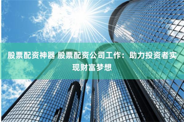 股票配资神器 股票配资公司工作：助力投资者实现财富梦想